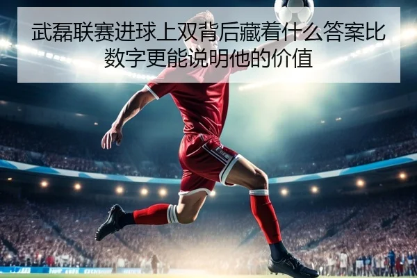 武磊联赛进球上双背后藏着什么答案比数字更能说明他的价值
